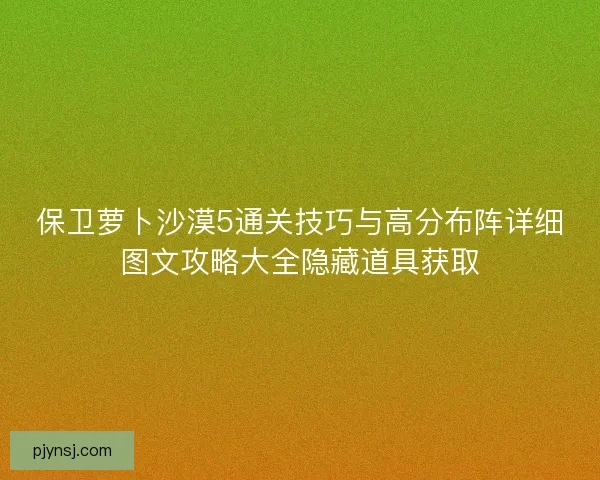 保卫萝卜沙漠5通关技巧与高分布阵详细图文攻略大全隐藏道具获取