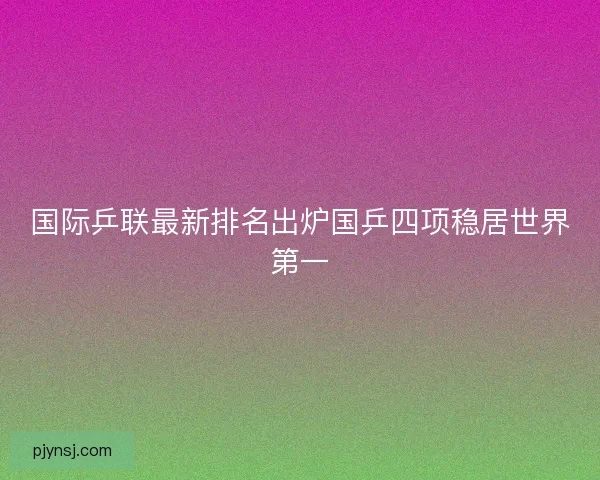 国际乒联最新排名出炉国乒四项稳居世界第一