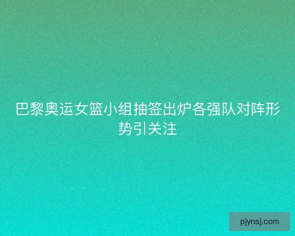 巴黎奥运女篮小组抽签出炉各强队对阵形势引关注