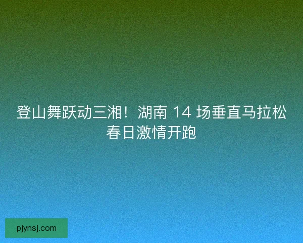 登山舞跃动三湘！湖南 14 场垂直马拉松春日激情开跑