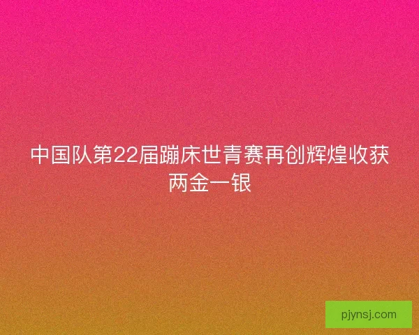 中国队第22届蹦床世青赛再创辉煌收获两金一银