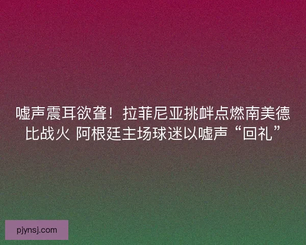 嘘声震耳欲聋！拉菲尼亚挑衅点燃南美德比战火 阿根廷主场球迷以嘘声 “回礼”