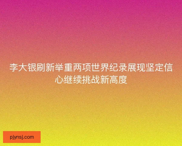 李大银刷新举重两项世界纪录展现坚定信心继续挑战新高度