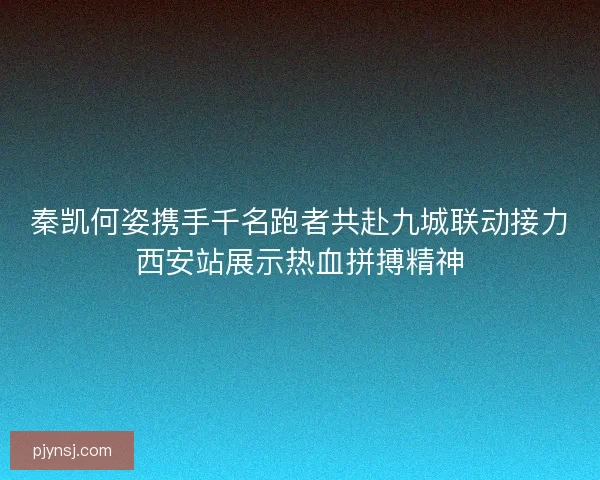 秦凯何姿携手千名跑者共赴九城联动接力西安站展示热血拼搏精神