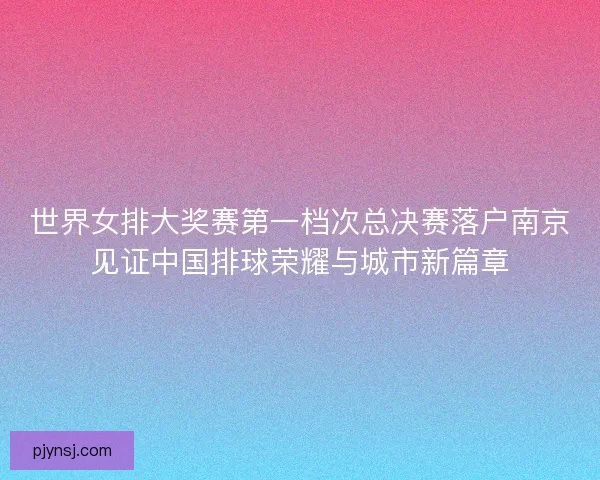 世界女排大奖赛第一档次总决赛落户南京见证中国排球荣耀与城市新篇章