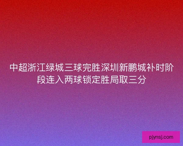 中超浙江绿城三球完胜深圳新鹏城补时阶段连入两球锁定胜局取三分