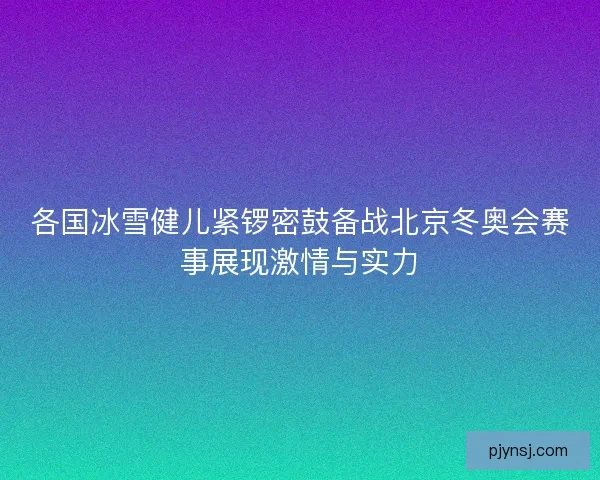 各国冰雪健儿紧锣密鼓备战北京冬奥会赛事展现激情与实力