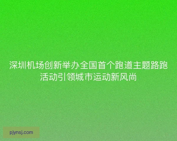深圳机场创新举办全国首个跑道主题路跑活动引领城市运动新风尚