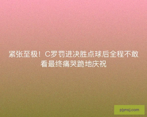 紧张至极！C罗罚进决胜点球后全程不敢看最终痛哭跪地庆祝