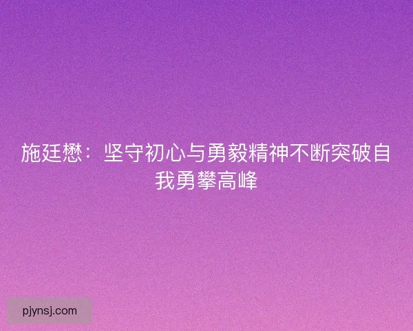 施廷懋：坚守初心与勇毅精神不断突破自我勇攀高峰