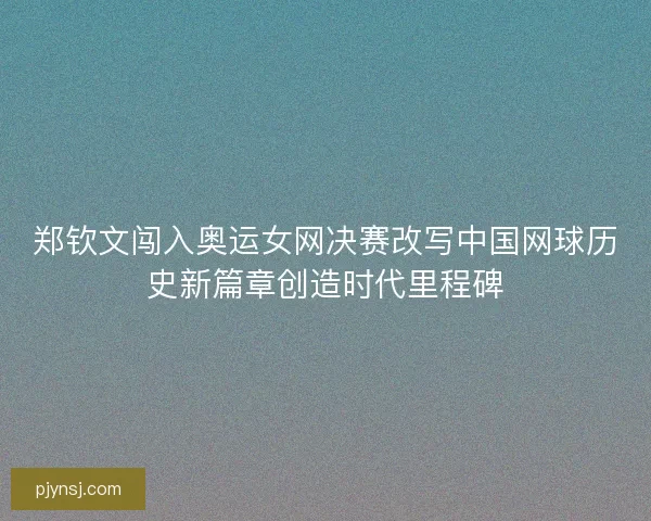 郑钦文闯入奥运女网决赛改写中国网球历史新篇章创造时代里程碑