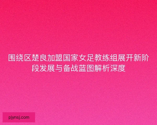 围绕区楚良加盟国家女足教练组展开新阶段发展与备战蓝图解析深度 围绕区楚良加盟国家女足教练组展开新阶段发展与备战蓝图解析深度