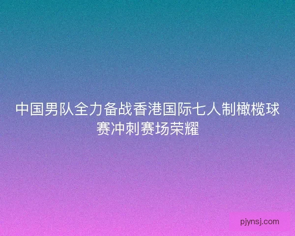 中国男队全力备战香港国际七人制橄榄球赛冲刺赛场荣耀