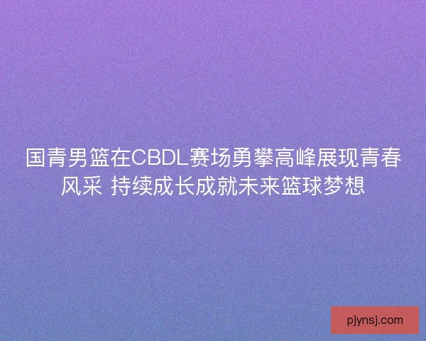 国青男篮在CBDL赛场勇攀高峰展现青春风采 持续成长成就未来篮球梦想