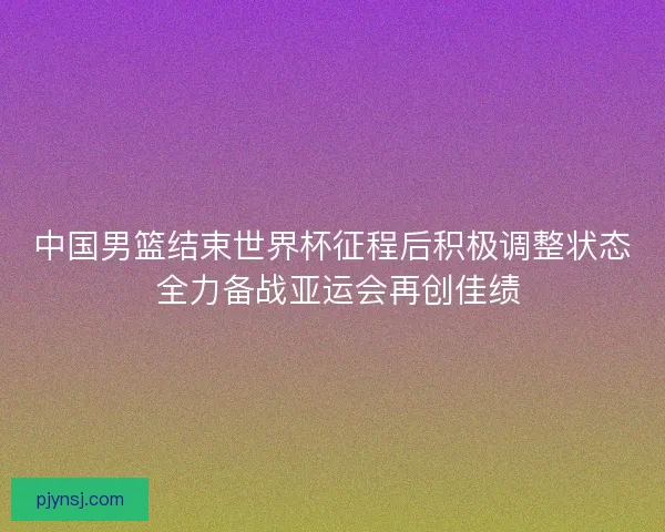 中国男篮结束世界杯征程后积极调整状态 全力备战亚运会再创佳绩