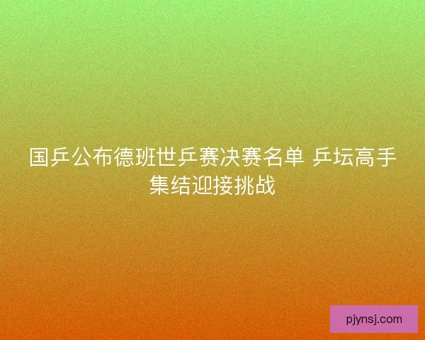 国乒公布德班世乒赛决赛名单 乒坛高手集结迎接挑战